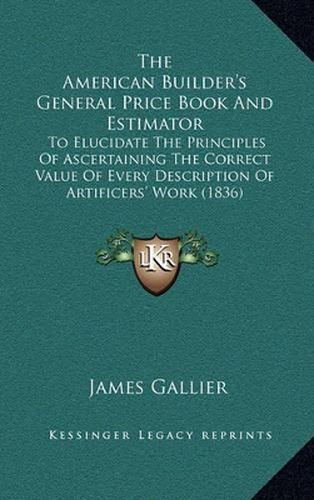 Cover image for The American Builder's General Price Book and Estimator: To Elucidate the Principles of Ascertaining the Correct Value of Every Description of Artificers' Work (1836)