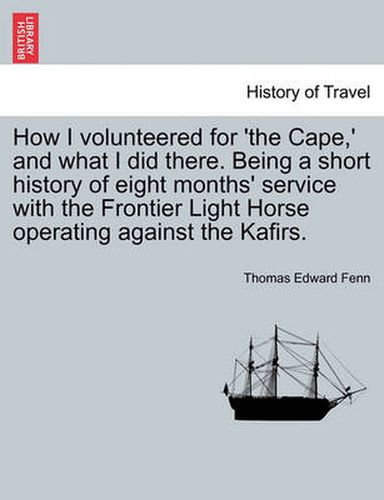 Cover image for How I Volunteered for 'The Cape, ' and What I Did There. Being a Short History of Eight Months' Service with the Frontier Light Horse Operating Against the Kafirs.