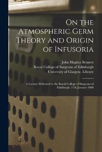 Cover image for On the Atmospheric Germ Theory and Origin of Infusoria [electronic Resource]: a Lecture Delivered to the Royal College of Surgeons of Edinburgh, 17th January 1868