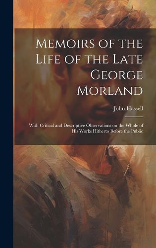 Cover image for Memoirs of the Life of the Late George Morland; With Critical and Descriptive Observations on the Whole of his Works Hitherto Before the Public