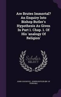 Cover image for Are Brutes Immortal? an Enquiry Into Bishop Butler's Hypothesis as Given in Part 1. Chap. 1. of His 'Analogy of Religion