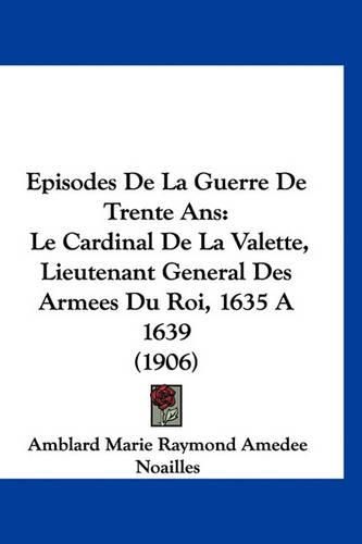 Episodes de La Guerre de Trente ANS: Le Cardinal de La Valette, Lieutenant General Des Armees Du Roi, 1635 a 1639 (1906)