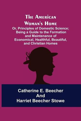 Cover image for The American Woman's Home: Or, Principles of Domestic Science; Being a Guide to the Formation and Maintenance of Economical, Healthful, Beautiful, and Christian Homes