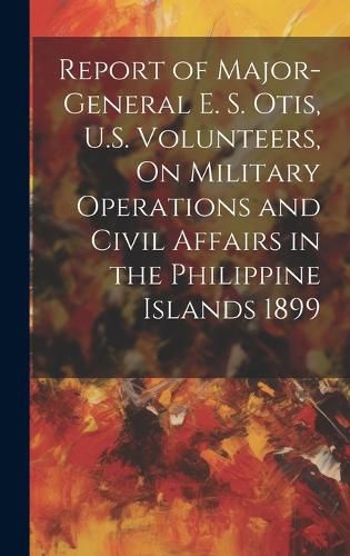 Cover image for Report of Major-General E. S. Otis, U.S. Volunteers, On Military Operations and Civil Affairs in the Philippine Islands 1899