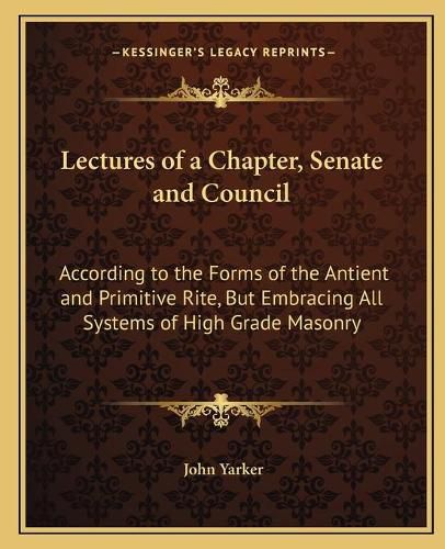 Cover image for Lectures of a Chapter, Senate and Council: According to the Forms of the Antient and Primitive Rite, But Embracing All Systems of High Grade Masonry