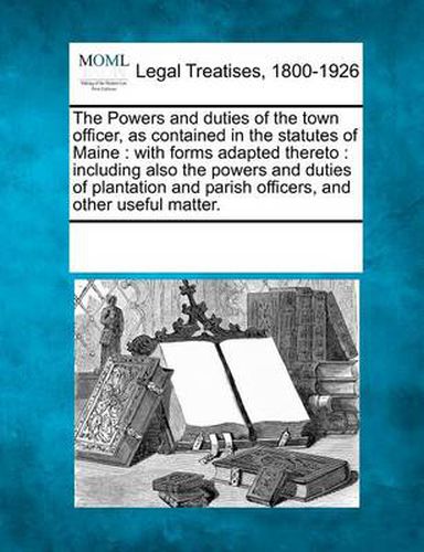 Cover image for The Powers and Duties of the Town Officer, as Contained in the Statutes of Maine: With Forms Adapted Thereto: Including Also the Powers and Duties of Plantation and Parish Officers, and Other Useful Matter.