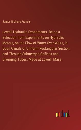 Lowell Hydraulic Experiments. Being a Selection from Experiments on Hydraulic Motors, on the Flow of Water Over Weirs, in Open Canals of Uniform Rectangular Section, and Through Submerged Orifices and Diverging Tubes. Made at Lowell, Mass.