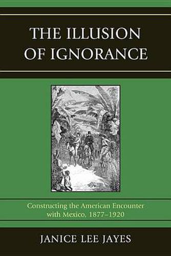 Cover image for The Illusion of Ignorance: Constructing the American Encounter with Mexico, 1877-1920