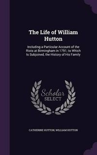 Cover image for The Life of William Hutton: Including a Particular Account of the Riots at Birmingham in 1791; To Which Is Subjoined, the History of His Family