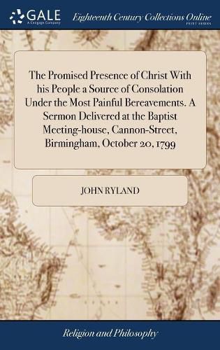 The Promised Presence of Christ With his People a Source of Consolation Under the Most Painful Bereavements. A Sermon Delivered at the Baptist Meeting-house, Cannon-Street, Birmingham, October 20, 1799