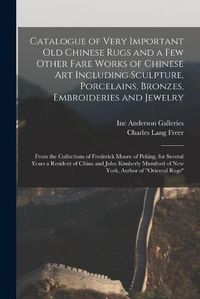 Cover image for Catalogue of Very Important Old Chinese Rugs and a Few Other Fare Works of Chinese Art Including Sculpture, Porcelains, Bronzes, Embroideries and Jewelry: From the Collections of Frederick Moore of Peking, for Several Years a Resident of China And...