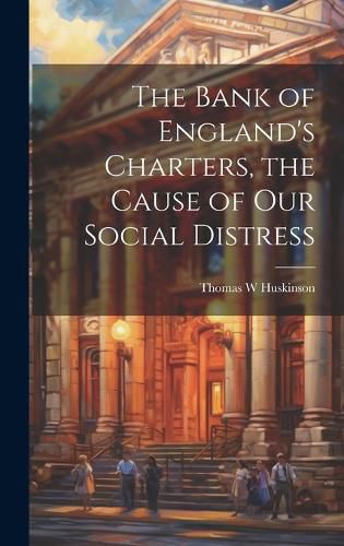 Cover image for The Bank of England's Charters, the Cause of our Social Distress