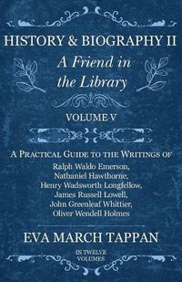 Cover image for History and Biography II - A Friend in the Library: Volume V - A Practical Guide to the Writings of Ralph Waldo Emerson, Nathaniel Hawthorne, Henry Wadsworth Longfellow, James Russell Lowell, John Greenleaf Whittier, Oliver Wendell Holmes