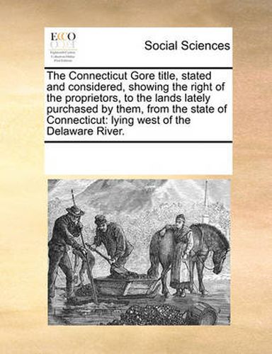 Cover image for The Connecticut Gore Title, Stated and Considered, Showing the Right of the Proprietors, to the Lands Lately Purchased by Them, from the State of Connecticut: Lying West of the Delaware River.