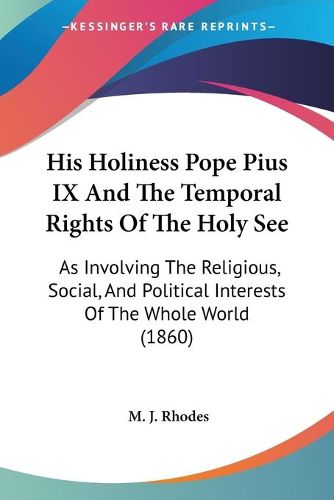 Cover image for His Holiness Pope Pius IX And The Temporal Rights Of The Holy See: As Involving The Religious, Social, And Political Interests Of The Whole World (1860)