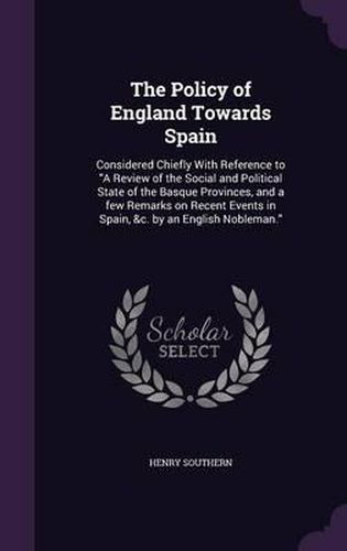 The Policy of England Towards Spain: Considered Chiefly with Reference to a Review of the Social and Political State of the Basque Provinces, and a Few Remarks on Recent Events in Spain, &C. by an English Nobleman.