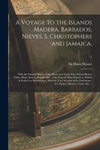 Cover image for A Voyage to the Islands Madera, Barbados, Nieves, S. Christophers and Jamaica,: With the Natural History of the Herbs and Trees, Four-footed Beasts, Fishes, Birds, Insects, Reptiles, &c. of the Last of Those Islands; to Which is Prefix'd An...; 1