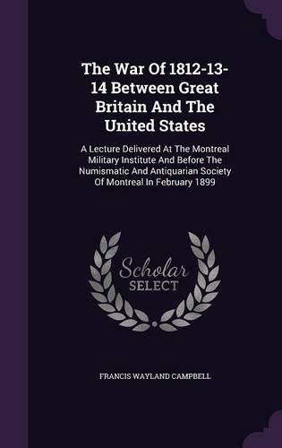 The War of 1812-13-14 Between Great Britain and the United States: A Lecture Delivered at the Montreal Military Institute and Before the Numismatic and Antiquarian Society of Montreal in February 1899