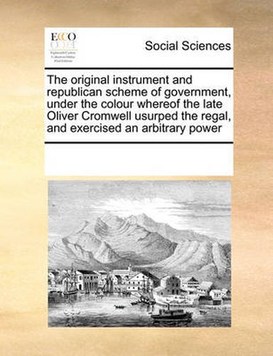 Cover image for The Original Instrument and Republican Scheme of Government, Under the Colour Whereof the Late Oliver Cromwell Usurped the Regal, and Exercised an Arbitrary Power