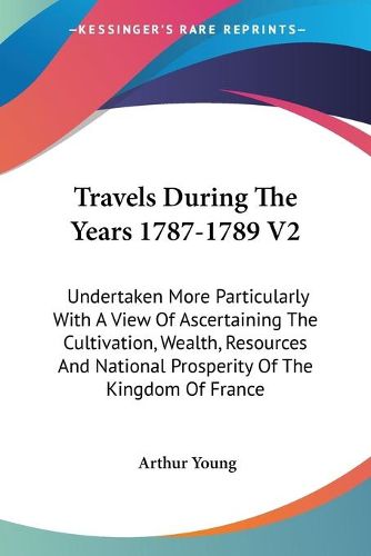 Travels During the Years 1787-1789 V2: Undertaken More Particularly with a View of Ascertaining the Cultivation, Wealth, Resources and National Prosperity of the Kingdom of France