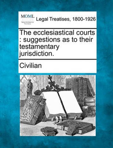 Cover image for The Ecclesiastical Courts: Suggestions as to Their Testamentary Jurisdiction.