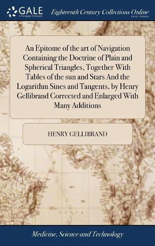 Cover image for An Epitome of the art of Navigation Containing the Doctrine of Plain and Spherical Triangles, Together With Tables of the sun and Stars And the Logarithm Sines and Tangents, by Henry Gellibrand Corrected and Enlarged With Many Additions