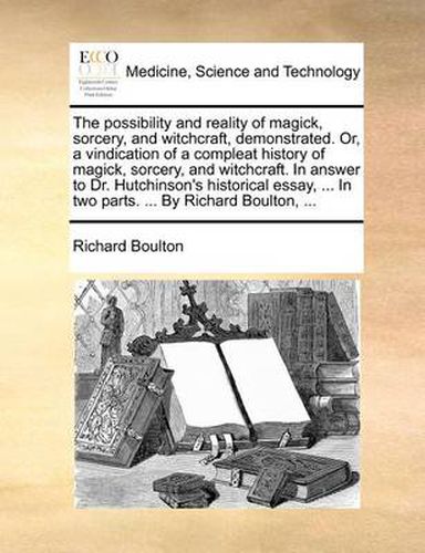 Cover image for The Possibility and Reality of Magick, Sorcery, and Witchcraft, Demonstrated. Or, a Vindication of a Compleat History of Magick, Sorcery, and Witchcraft. in Answer to Dr. Hutchinson's Historical Essay, ... in Two Parts. ... by Richard Boulton, ...