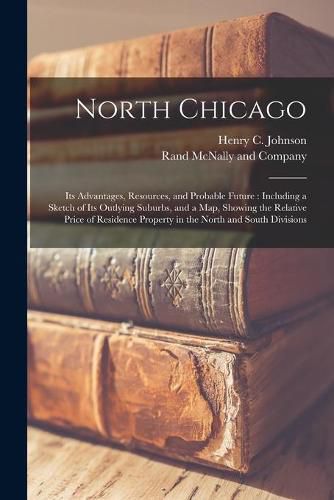 Cover image for North Chicago: Its Advantages, Resources, and Probable Future: Including a Sketch of Its Outlying Suburbs, and a Map, Showing the Relative Price of Residence Property in the North and South Divisions