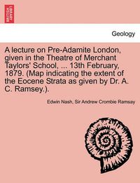 Cover image for A Lecture on Pre-Adamite London, Given in the Theatre of Merchant Taylors' School, ... 13th February, 1879. (Map Indicating the Extent of the Eocene