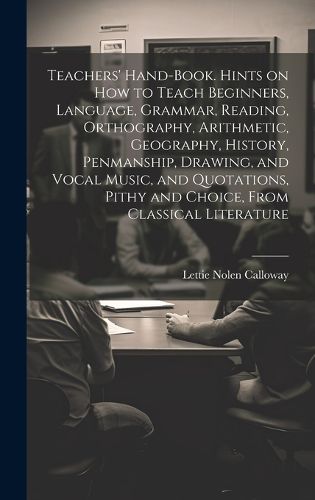 Cover image for Teachers' Hand-book. Hints on how to Teach Beginners, Language, Grammar, Reading, Orthography, Arithmetic, Geography, History, Penmanship, Drawing, and Vocal Music, and Quotations, Pithy and Choice, From Classical Literature