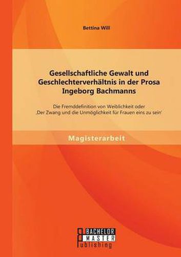 Gesellschaftliche Gewalt und Geschlechterverhaltnis in der Prosa Ingeborg Bachmanns: Die Fremddefinition von Weiblichkeit oder 'Der Zwang und die Unmoeglichkeit fur Frauen eins zu sein