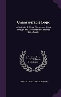 Cover image for Unanswerable Logic: A Series of Spiritual Discourses, Given Through the Mediumship of Thomas Gales Forster