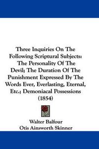 Cover image for Three Inquiries on the Following Scriptural Subjects: The Personality of the Devil; The Duration of the Punishment Expressed by the Words Ever, Everlasting, Eternal, Etc.; Demoniacal Possessions (1854)