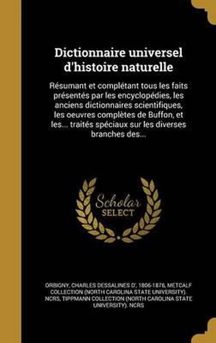 Cover image for Dictionnaire Universel D'Histoire Naturelle: Resumant Et Completant Tous Les Faits Presentes Par Les Encyclopedies, Les Anciens Dictionnaires Scientifiques, Les Oeuvres Completes de Buffon, Et Les... Traites Speciaux Sur Les Diverses Branches Des...