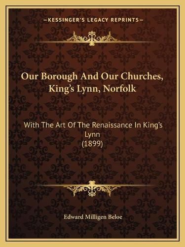 Cover image for Our Borough and Our Churches, King's Lynn, Norfolk: With the Art of the Renaissance in King's Lynn (1899)