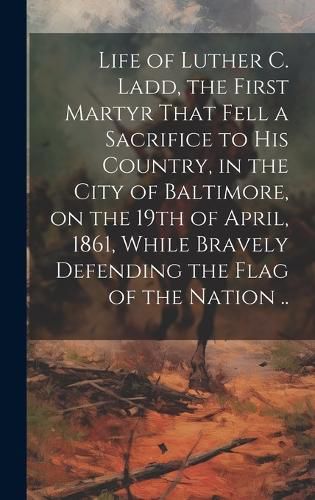 Cover image for Life of Luther C. Ladd, the First Martyr That Fell a Sacrifice to His Country, in the City of Baltimore, on the 19th of April, 1861, While Bravely Defending the Flag of the Nation ..