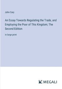 Cover image for An Essay Towards Regulating the Trade, and Employing the Poor of This Kingdom; The Second Edition