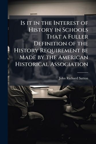 Cover image for Is It in the Interest of History in Schools That a Fuller Definition of the History Requirement Be Made by the American Historical Association: Showing the Especial Points to Be Emphasized and Those to Be More Lightly Treated?