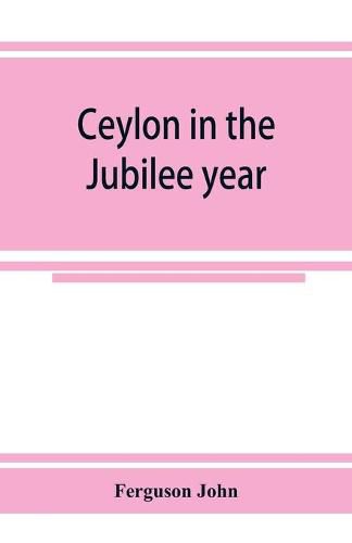Cover image for Ceylon in the Jubilee year; With An Account of the progress made since 1803, and of the present condition of its agricultural and Commercial Enterprises
