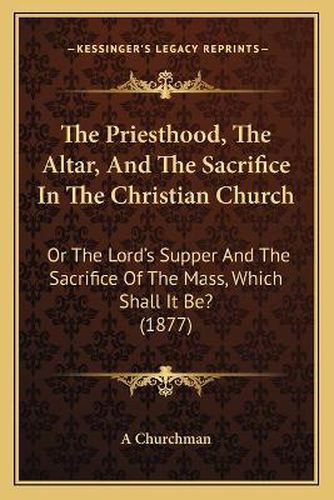 The Priesthood, the Altar, and the Sacrifice in the Christian Church: Or the Lord's Supper and the Sacrifice of the Mass, Which Shall It Be? (1877)