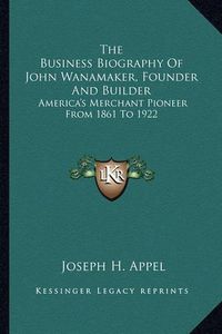 Cover image for The Business Biography of John Wanamaker, Founder and Builder: America's Merchant Pioneer from 1861 to 1922