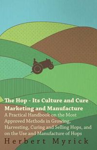 Cover image for The Hop - Its Culture And Cure Marketing And Manufacture. A Practical Handbook On The Most Approved Methods In Growing, Harvesting, Curing And Selling Hops, And On The Use And Manufacture Of Hops