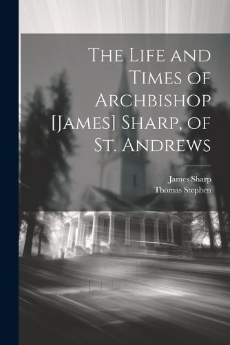 The Life and Times of Archbishop [James] Sharp, of St. Andrews