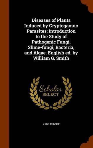 Cover image for Diseases of Plants Induced by Cryptogamuc Parasites; Introduction to the Study of Pathogenic Fungi, Slime-Fungi, Bacteria, and Algae. English Ed. by William G. Smith