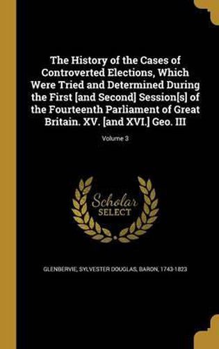 Cover image for The History of the Cases of Controverted Elections, Which Were Tried and Determined During the First [And Second] Session[s] of the Fourteenth Parliament of Great Britain. XV. [And XVI.] Geo. III; Volume 3