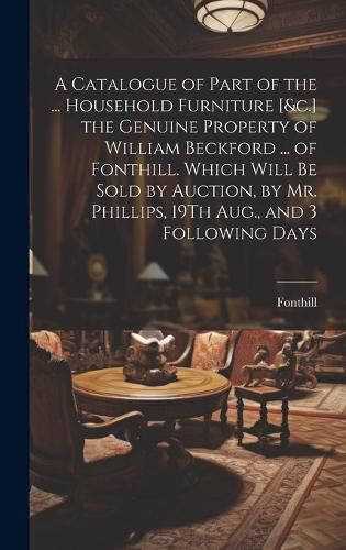 Cover image for A Catalogue of Part of the ... Household Furniture [&c.] the Genuine Property of William Beckford ... of Fonthill. Which Will Be Sold by Auction, by Mr. Phillips, 19Th Aug., and 3 Following Days