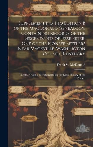 Cover image for Supplement No. 1 to Edition B of the MacDonald Genealogy. Containing Records of the Descendants of Jesse Peter, One of the Pioneer Settlers Near Mackville, Washington County, Kentucky; Together With a Few Remarks on the Early History of the Peter...