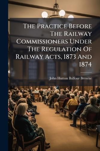 Cover image for The Practice Before The Railway Commissioners Under The Regulation Of Railway Acts, 1873 And 1874