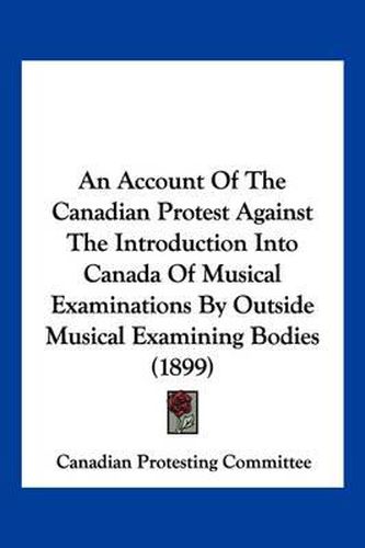 Cover image for An Account of the Canadian Protest Against the Introduction Into Canada of Musical Examinations by Outside Musical Examining Bodies (1899)