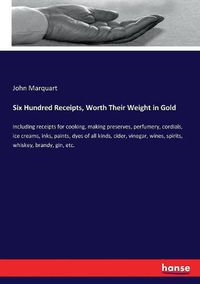 Cover image for Six Hundred Receipts, Worth Their Weight in Gold: Including receipts for cooking, making preserves, perfumery, cordials, ice creams, inks, paints, dyes of all kinds, cider, vinegar, wines, spirits, whiskey, brandy, gin, etc.
